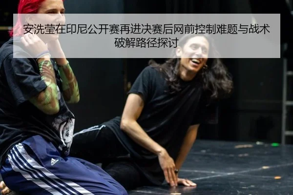 安洗莹在印尼公开赛再进决赛后网前控制难题与战术破解路径探讨