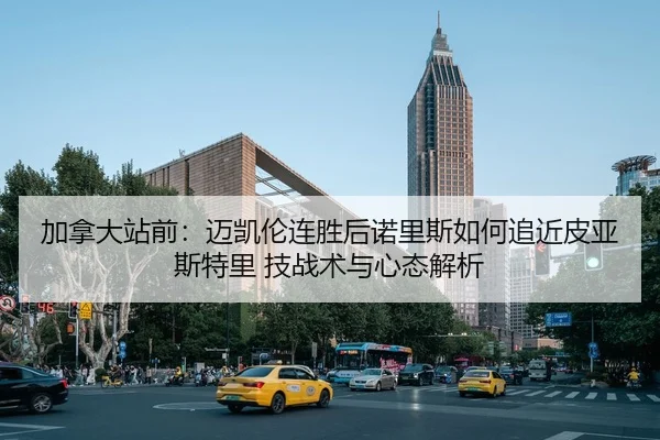 加拿大站前：迈凯伦连胜后诺里斯如何追近皮亚斯特里 技战术与心态解析