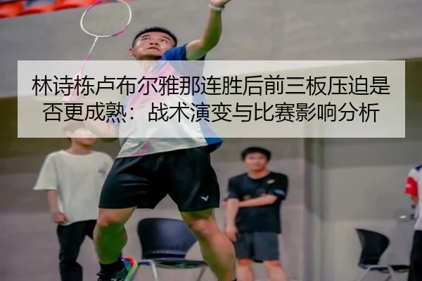 林诗栋卢布尔雅那连胜后前三板压迫是否更成熟：战术演变与比赛影响分析