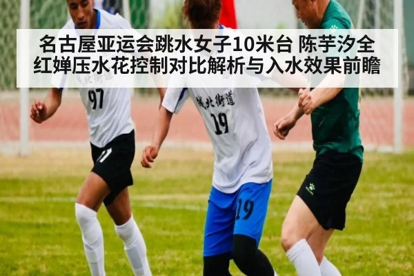 名古屋亚运会跳水女子10米台 陈芋汐全红婵压水花控制对比解析与入水效果前瞻